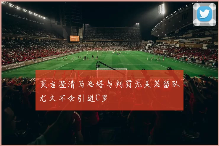 莫吉澄清马洛塔与判罚无关若留队尤文不会引进C罗