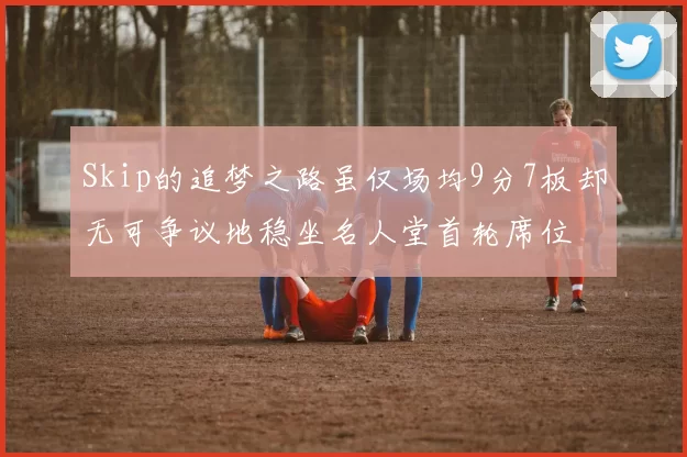 Skip的追梦之路虽仅场均9分7板却无可争议地稳坐名人堂首轮席位