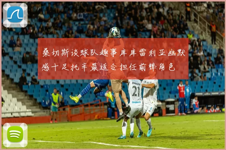 桑切斯谈球队趣事库库雷利亚幽默感十足托辛最适合担任前锋角色