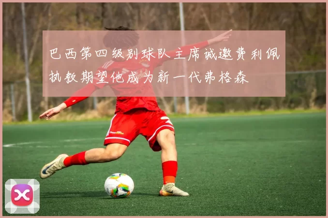 巴西第四级别球队主席诚邀费利佩执教期望他成为新一代弗格森