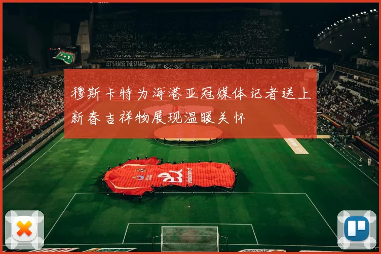 穆斯卡特为海港亚冠媒体记者送上新春吉祥物展现温暖关怀