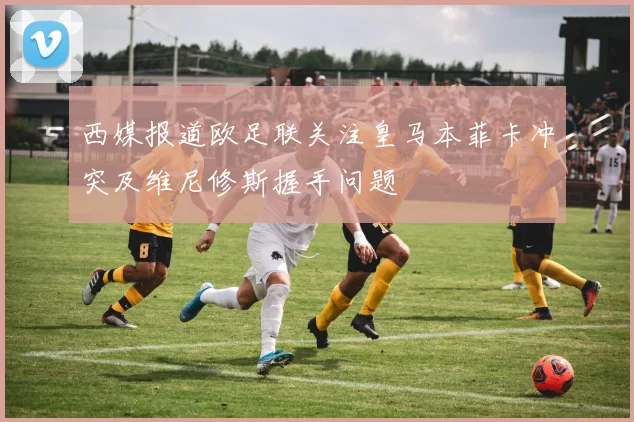 西媒报道欧足联关注皇马本菲卡冲突及维尼修斯握手问题