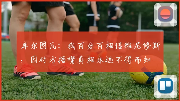 库尔图瓦：我百分百相信维尼修斯，因对方捂嘴真相永远不得而知