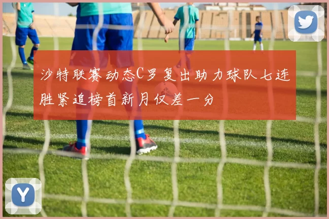 沙特联赛动态C罗复出助力球队七连胜紧追榜首新月仅差一分