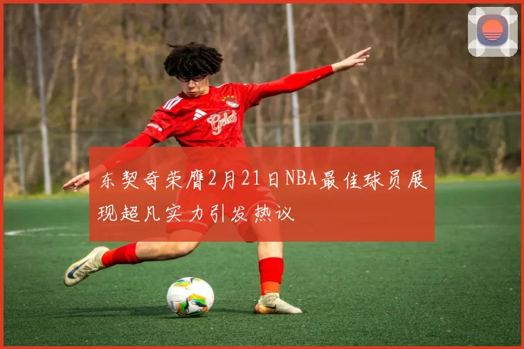 东契奇荣膺2月21日NBA最佳球员展现超凡实力引发热议