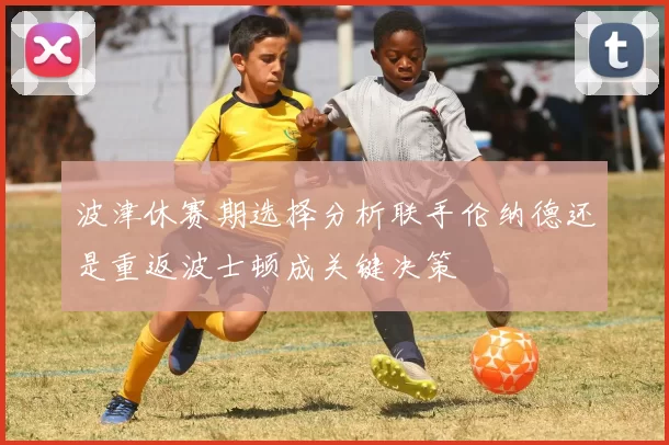 波津休赛期选择分析联手伦纳德还是重返波士顿成关键决策