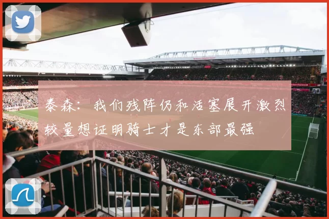 泰森：我们残阵仍和活塞展开激烈较量想证明骑士才是东部最强