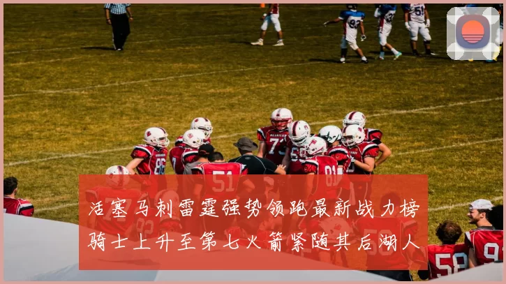 活塞马刺雷霆强势领跑最新战力榜骑士上升至第七火箭紧随其后湖人排名第十一