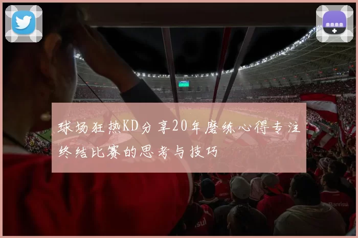 球场狂热KD分享20年磨练心得专注终结比赛的思考与技巧