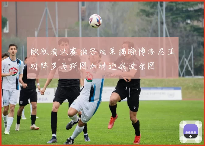 欧联淘汰赛抽签结果揭晓博洛尼亚对阵罗马斯图加特迎战波尔图