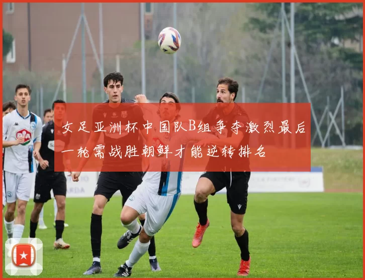 女足亚洲杯中国队B组争夺激烈最后一轮需战胜朝鲜才能逆转排名