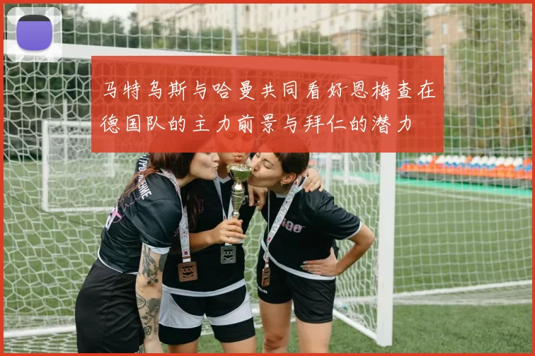 马特乌斯与哈曼共同看好恩梅查在德国队的主力前景与拜仁的潜力
