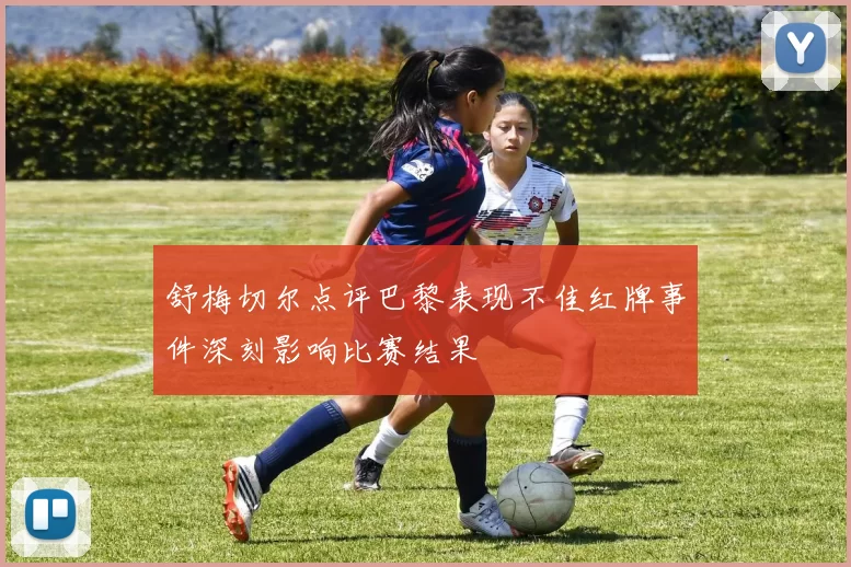 舒梅切尔点评巴黎表现不佳红牌事件深刻影响比赛结果