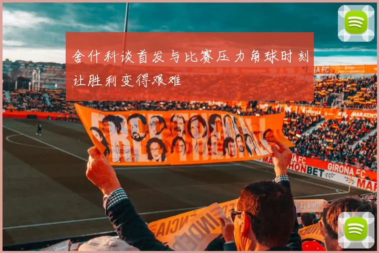 舍什科谈首发与比赛压力角球时刻让胜利变得艰难
