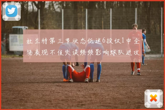 杜兰特第三节状态低迷6投仅1中全场表现不佳失误频频影响球队进攻